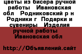 цветы из бисера ручной работы - Ивановская обл., Родниковский р-н, Родники г. Подарки и сувениры » Изделия ручной работы   . Ивановская обл.